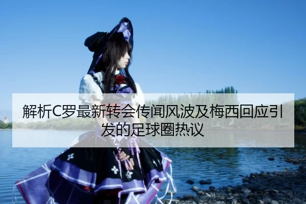 解析C罗最新转会传闻风波及梅西回应引发的足球圈热议