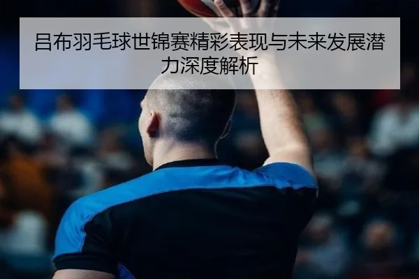 吕布羽毛球世锦赛精彩表现与未来发展潜力深度解析